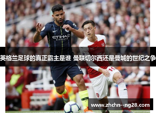 英格兰足球的真正霸主是谁 曼联切尔西还是曼城的世纪之争 英格兰足球的真正霸主是谁 曼联切尔西还是曼城的世纪之争