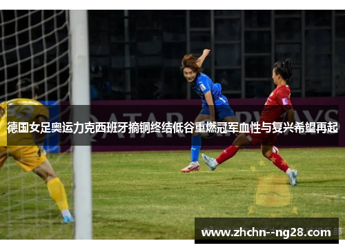 德国女足奥运力克西班牙摘铜终结低谷重燃冠军血性与复兴希望再起 德国女足奥运力克西班牙摘铜终结低谷重燃冠军血性与复兴希望再起