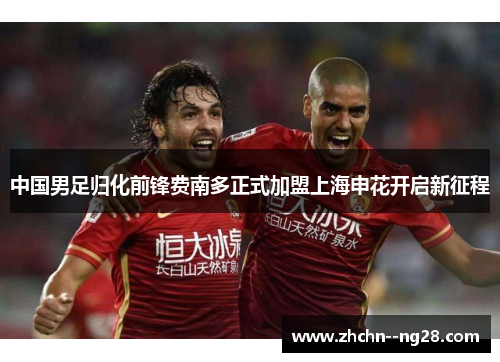 中国男足归化前锋费南多正式加盟上海申花开启新征程