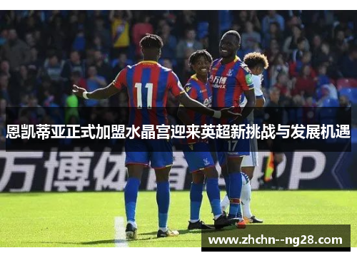 恩凯蒂亚正式加盟水晶宫迎来英超新挑战与发展机遇