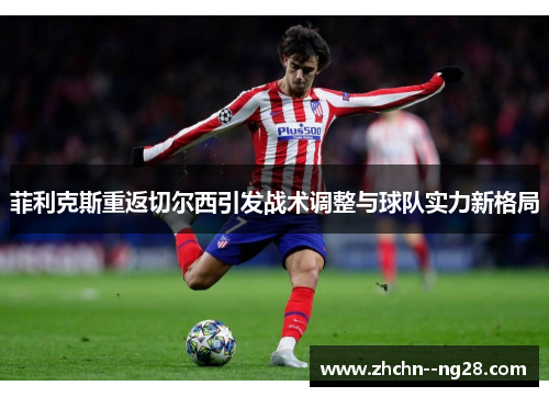 菲利克斯重返切尔西引发战术调整与球队实力新格局 菲利克斯重返切尔西引发战术调整与球队实力新格局